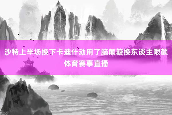 沙特上半场换下卡迪什动用了脑颠簸换东谈主限额体育赛事直播