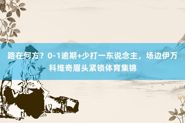 路在何方？0-1逾期+少打一东说念主，场边伊万科维奇眉头紧锁体育集锦