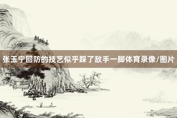 张玉宁回防的技艺似乎踩了敌手一脚体育录像/图片