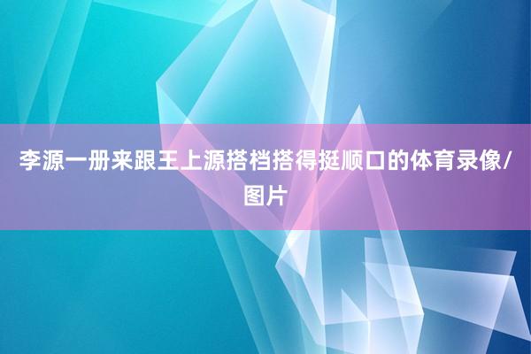 李源一册来跟王上源搭档搭得挺顺口的体育录像/图片