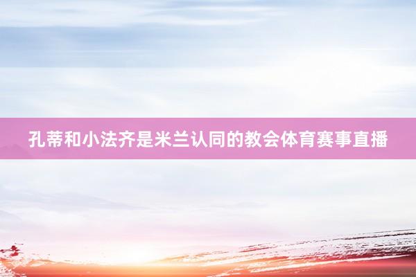 孔蒂和小法齐是米兰认同的教会体育赛事直播