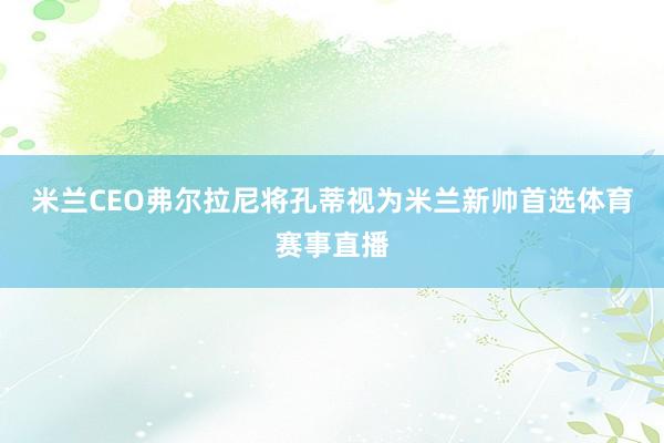 米兰CEO弗尔拉尼将孔蒂视为米兰新帅首选体育赛事直播