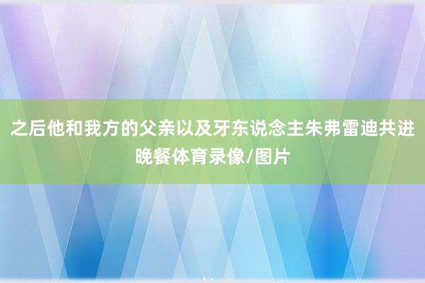 之后他和我方的父亲以及牙东说念主朱弗雷迪共进晚餐体育录像/图片