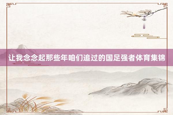 让我念念起那些年咱们追过的国足强者体育集锦