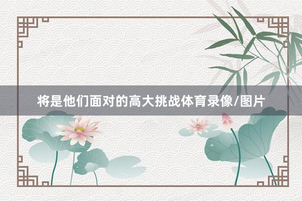 将是他们面对的高大挑战体育录像/图片