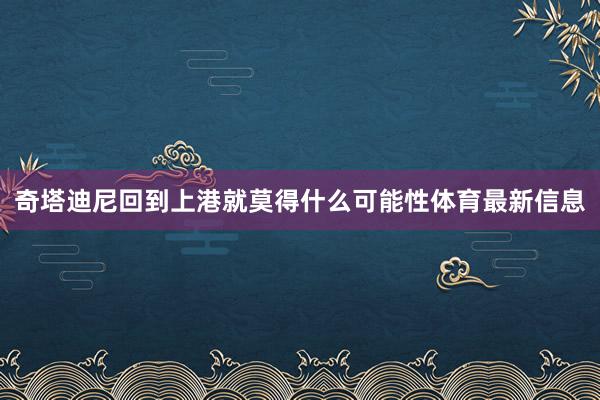 奇塔迪尼回到上港就莫得什么可能性体育最新信息