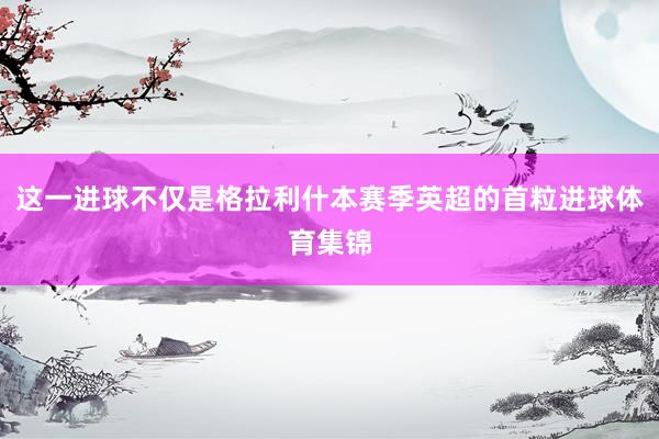 这一进球不仅是格拉利什本赛季英超的首粒进球体育集锦