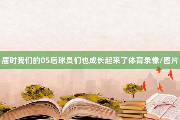 届时我们的05后球员们也成长起来了体育录像/图片