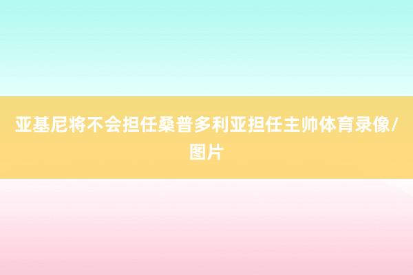 亚基尼将不会担任桑普多利亚担任主帅体育录像/图片