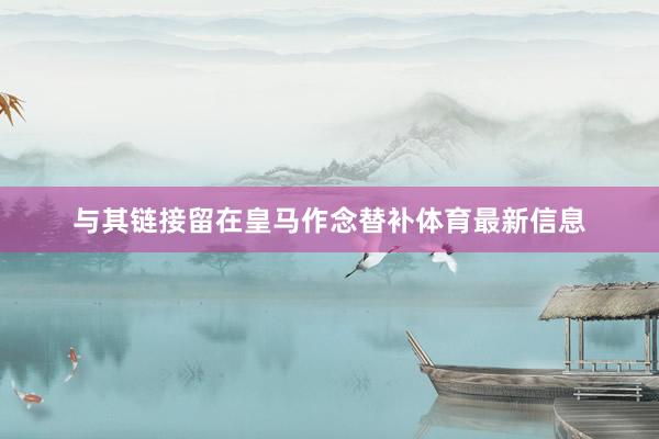 与其链接留在皇马作念替补体育最新信息