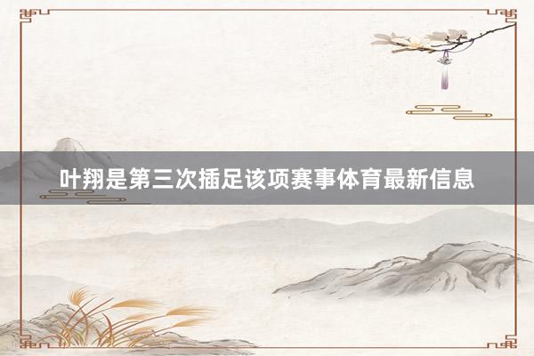 叶翔是第三次插足该项赛事体育最新信息
