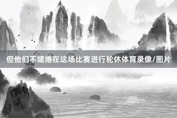 但他们不缱绻在这场比赛进行轮休体育录像/图片