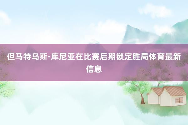 但马特乌斯·库尼亚在比赛后期锁定胜局体育最新信息