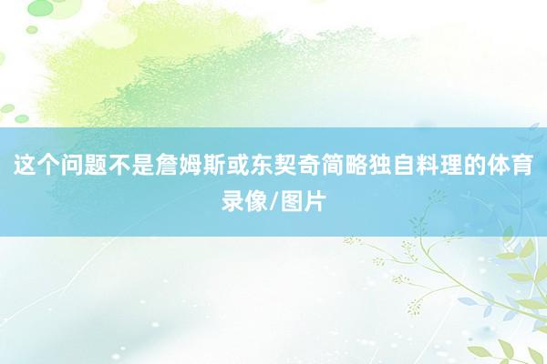 这个问题不是詹姆斯或东契奇简略独自料理的体育录像/图片
