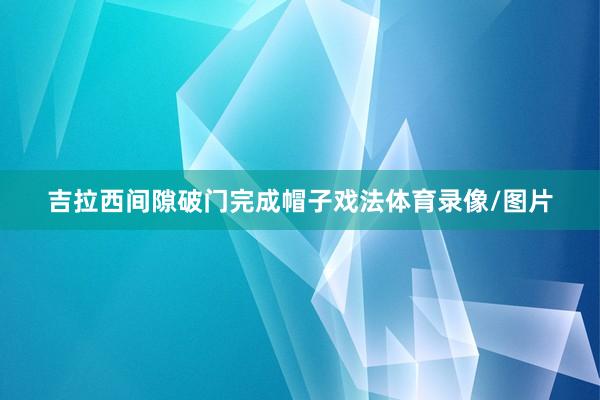 吉拉西间隙破门完成帽子戏法体育录像/图片