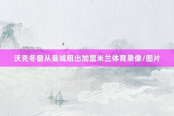 沃克冬窗从曼城租出加盟米兰体育录像/图片