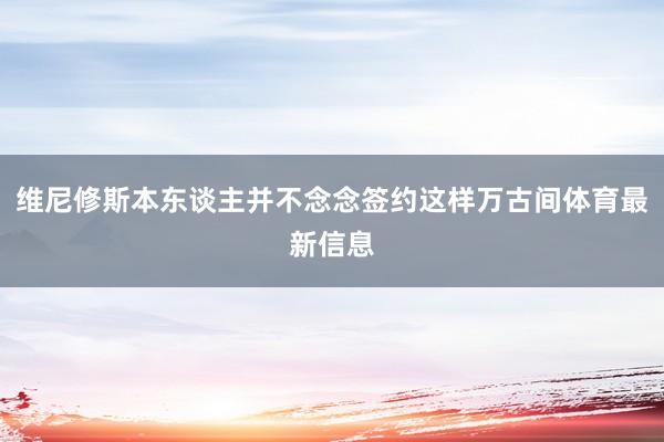 维尼修斯本东谈主并不念念签约这样万古间体育最新信息
