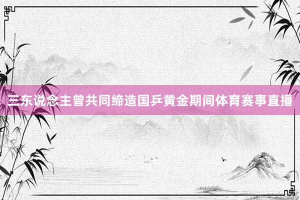 三东说念主曾共同缔造国乒黄金期间体育赛事直播