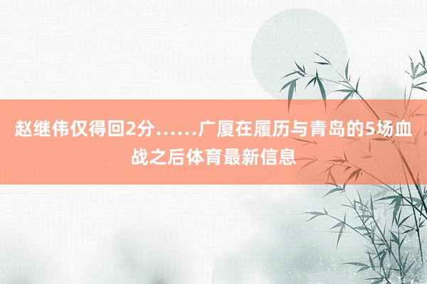 赵继伟仅得回2分……广厦在履历与青岛的5场血战之后体育最新信息