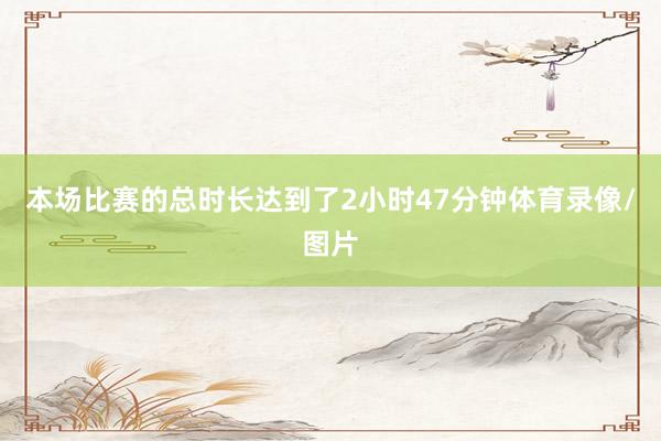 本场比赛的总时长达到了2小时47分钟体育录像/图片