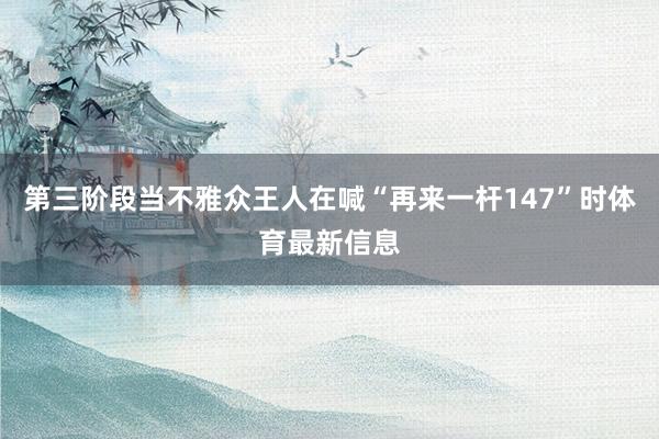 第三阶段当不雅众王人在喊“再来一杆147”时体育最新信息
