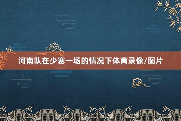 河南队在少赛一场的情况下体育录像/图片