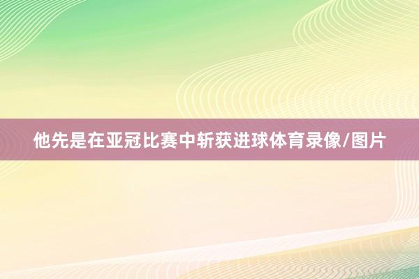他先是在亚冠比赛中斩获进球体育录像/图片
