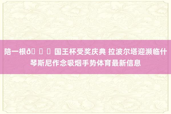 陪一根😂国王杯受奖庆典 拉波尔塔迎濒临什琴斯尼作念吸烟手势体育最新信息