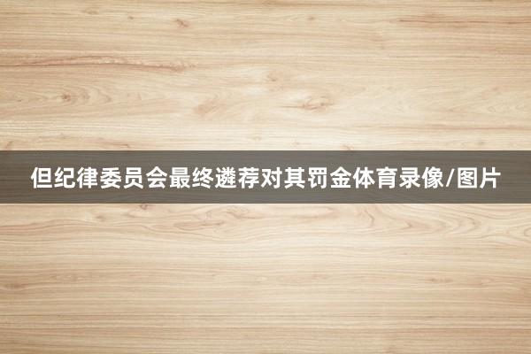 但纪律委员会最终遴荐对其罚金体育录像/图片