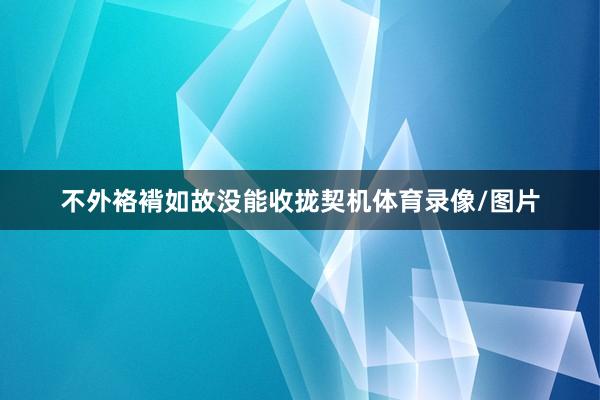 不外袼褙如故没能收拢契机体育录像/图片