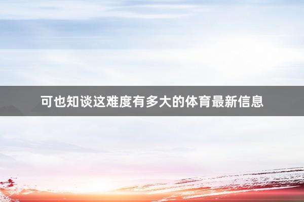 可也知谈这难度有多大的体育最新信息