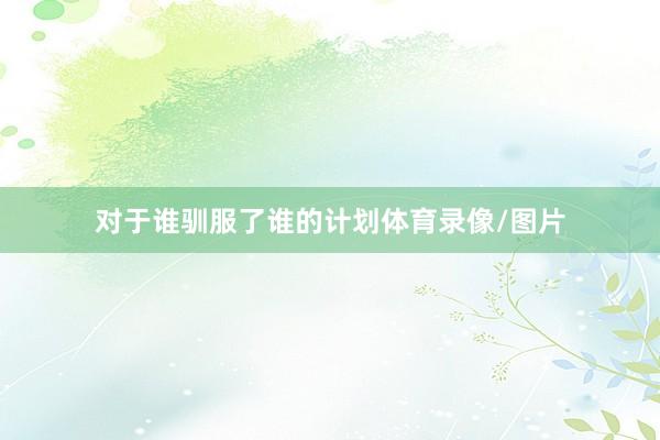 对于谁驯服了谁的计划体育录像/图片