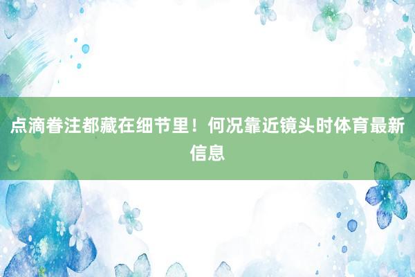 点滴眷注都藏在细节里！何况靠近镜头时体育最新信息