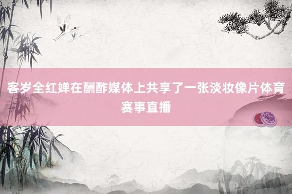 客岁全红婵在酬酢媒体上共享了一张淡妆像片体育赛事直播