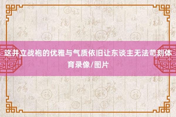 这并立战袍的优雅与气质依旧让东谈主无法苛刻体育录像/图片