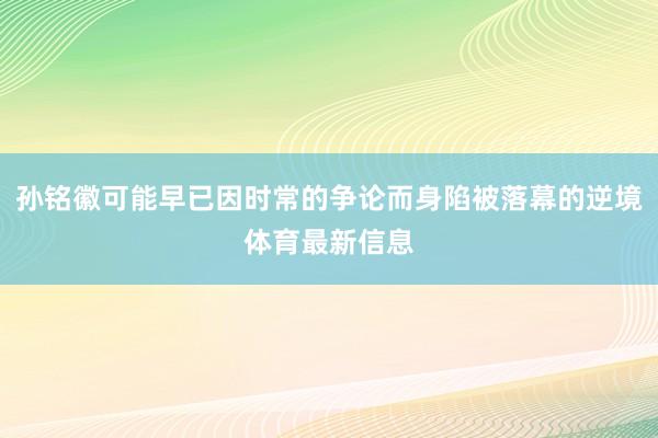 孙铭徽可能早已因时常的争论而身陷被落幕的逆境体育最新信息