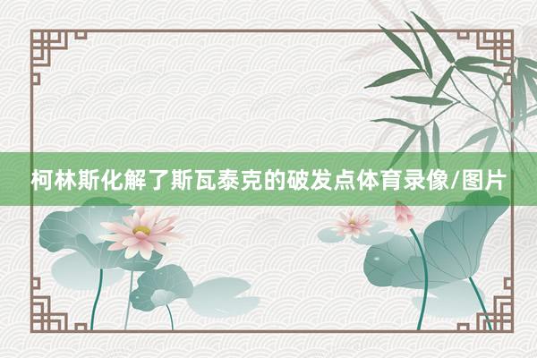 柯林斯化解了斯瓦泰克的破发点体育录像/图片