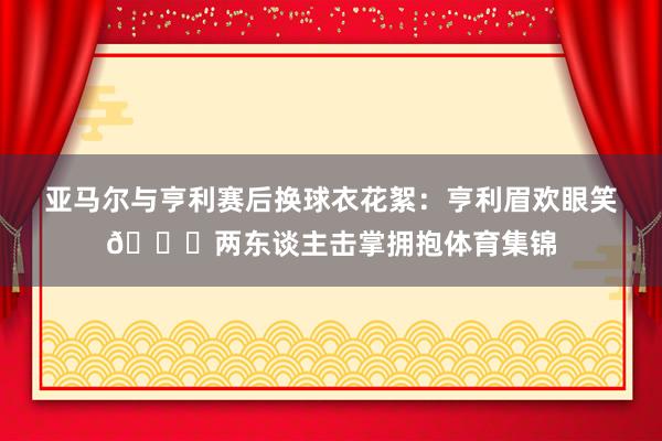 亚马尔与亨利赛后换球衣花絮：亨利眉欢眼笑😂两东谈主击掌拥抱体育集锦