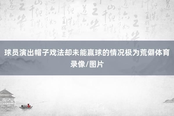 球员演出帽子戏法却未能赢球的情况极为荒僻体育录像/图片