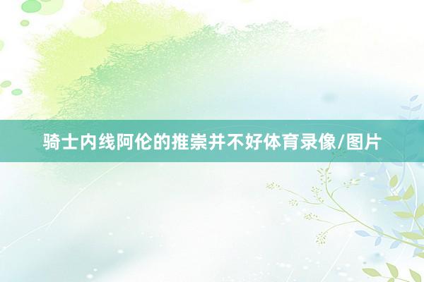 骑士内线阿伦的推崇并不好体育录像/图片