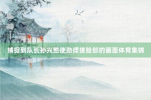 捕捉到队长孙兴慜使劲揉搓脸部的画面体育集锦