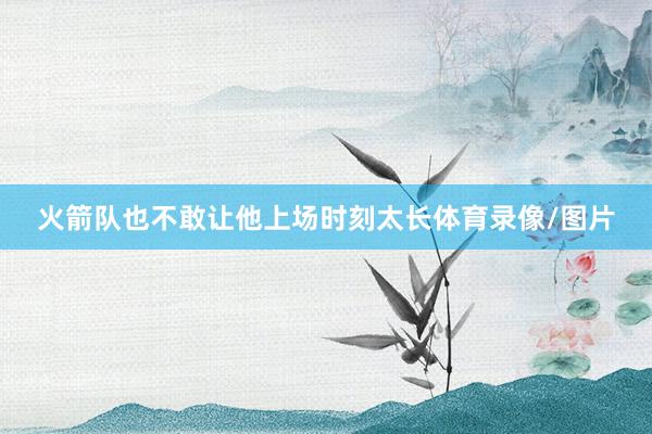 火箭队也不敢让他上场时刻太长体育录像/图片