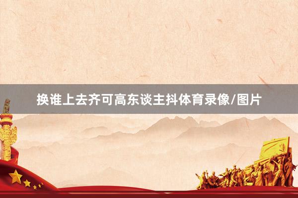 换谁上去齐可高东谈主抖体育录像/图片