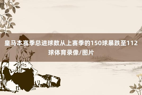 皇马本赛季总进球数从上赛季的150球暴跌至112球体育录像/图片