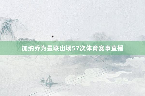 加纳乔为曼联出场57次体育赛事直播