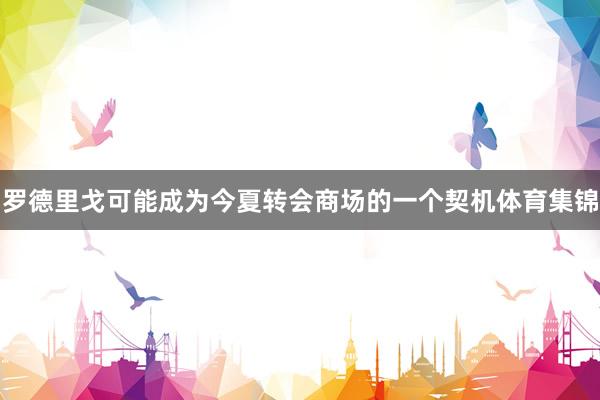 罗德里戈可能成为今夏转会商场的一个契机体育集锦