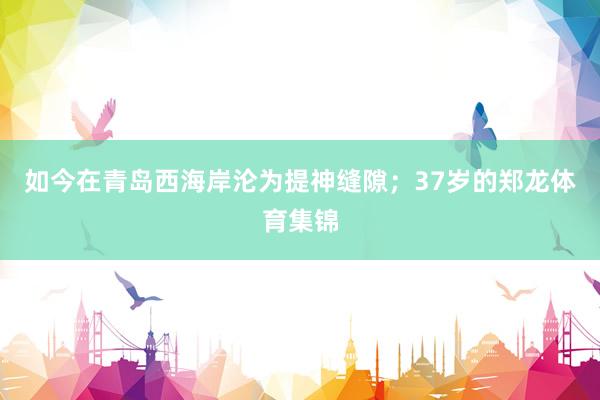 如今在青岛西海岸沦为提神缝隙；37岁的郑龙体育集锦