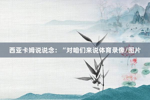 西亚卡姆说说念：“对咱们来说体育录像/图片