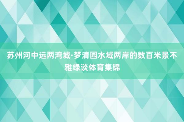 苏州河中远两湾城·梦清园水域两岸的数百米景不雅绿谈体育集锦