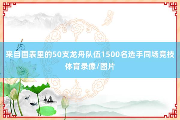 来自国表里的50支龙舟队伍1500名选手同场竞技体育录像/图片